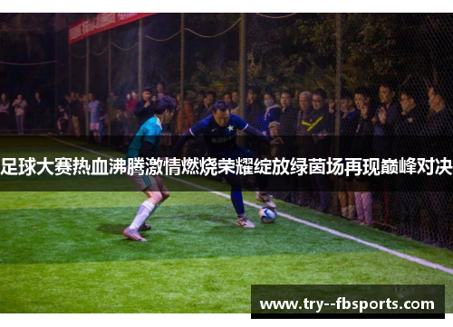 足球大赛热血沸腾激情燃烧荣耀绽放绿茵场再现巅峰对决 足球大赛热血沸腾激情燃烧荣耀绽放绿茵场再现巅峰对决