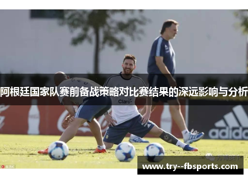 阿根廷国家队赛前备战策略对比赛结果的深远影响与分析 阿根廷国家队赛前备战策略对比赛结果的深远影响与分析